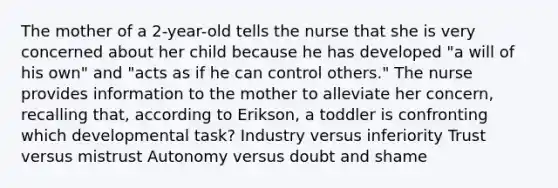 The mother of a 2-year-old tells the nurse that she is very concerned about her child because he has developed "a will of his own" and "acts as if he can control others." The nurse provides information to the mother to alleviate her concern, recalling that, according to Erikson, a toddler is confronting which developmental task? Industry versus inferiority Trust versus mistrust Autonomy versus doubt and shame