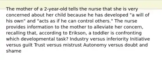 The mother of a 2-year-old tells the nurse that she is very concerned about her child because he has developed "a will of his own" and "acts as if he can control others." The nurse provides information to the mother to alleviate her concern, recalling that, according to Erikson, a toddler is confronting which developmental task? Industry versus inferiority Initiative versus guilt Trust versus mistrust Autonomy versus doubt and shame