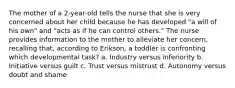 The mother of a 2-year-old tells the nurse that she is very concerned about her child because he has developed "a will of his own" and "acts as if he can control others." The nurse provides information to the mother to alleviate her concern, recalling that, according to Erikson, a toddler is confronting which developmental task? a. Industry versus inferiority b. Initiative versus guilt c. Trust versus mistrust d. Autonomy versus doubt and shame