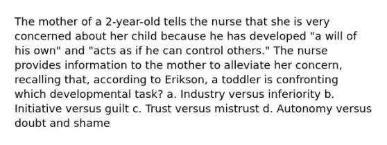 The mother of a 2-year-old tells the nurse that she is very concerned about her child because he has developed "a will of his own" and "acts as if he can control others." The nurse provides information to the mother to alleviate her concern, recalling that, according to Erikson, a toddler is confronting which developmental task? a. Industry versus inferiority b. Initiative versus guilt c. Trust versus mistrust d. Autonomy versus doubt and shame