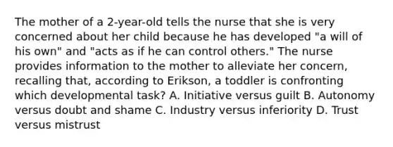 The mother of a 2-year-old tells the nurse that she is very concerned about her child because he has developed "a will of his own" and "acts as if he can control others." The nurse provides information to the mother to alleviate her concern, recalling that, according to Erikson, a toddler is confronting which developmental task? A. Initiative versus guilt B. Autonomy versus doubt and shame C. Industry versus inferiority D. Trust versus mistrust