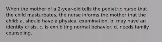 When the mother of a 2-year-old tells the pediatric nurse that the child masturbates, the nurse informs the mother that the child: a. should have a physical examination. b. may have an identity crisis. c. is exhibiting normal behavior. d. needs family counseling.