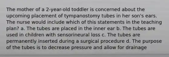 The mother of a 2-year-old toddler is concerned about the upcoming placement of tympanostomy tubes in her son's ears. The nurse would include which of this statements in the teaching plan? a. The tubes are placed in the inner ear b. The tubes are used in children with sensorineural loss c. The tubes are permanently inserted during a surgical procedure d. The purpose of the tubes is to decrease pressure and allow for drainage