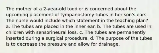 The mother of a 2-year-old toddler is concerned about the upcoming placement of tympanostomy tubes in her son's ears. The nurse would include which statement in the teaching plan? a. The tubes are placed in the inner ear. b. The tubes are used in children with sensorineural loss. c. The tubes are permanently inserted during a surgical procedure. d. The purpose of the tubes is to decrease the pressure and allow for drainage.