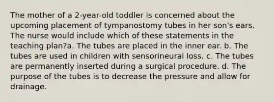 The mother of a 2-year-old toddler is concerned about the upcoming placement of tympanostomy tubes in her son's ears. The nurse would include which of these statements in the teaching plan?a. The tubes are placed in the inner ear. b. The tubes are used in children with sensorineural loss. c. The tubes are permanently inserted during a surgical procedure. d. The purpose of the tubes is to decrease the pressure and allow for drainage.