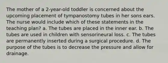 The mother of a 2-year-old toddler is concerned about the upcoming placement of tympanostomy tubes in her sons ears. The nurse would include which of these statements in the teaching plan? a. The tubes are placed in the inner ear. b. The tubes are used in children with sensorineural loss. c. The tubes are permanently inserted during a surgical procedure. d. The purpose of the tubes is to decrease the pressure and allow for drainage.