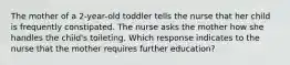 The mother of a 2-year-old toddler tells the nurse that her child is frequently constipated. The nurse asks the mother how she handles the child's toileting. Which response indicates to the nurse that the mother requires further education?