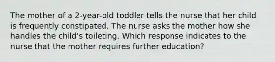 The mother of a 2-year-old toddler tells the nurse that her child is frequently constipated. The nurse asks the mother how she handles the child's toileting. Which response indicates to the nurse that the mother requires further education?