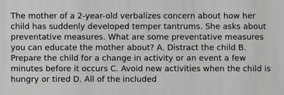 The mother of a 2-year-old verbalizes concern about how her child has suddenly developed temper tantrums. She asks about preventative measures. What are some preventative measures you can educate the mother about? A. Distract the child B. Prepare the child for a change in activity or an event a few minutes before it occurs C. Avoid new activities when the child is hungry or tired D. All of the included