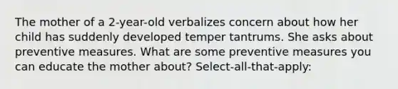 The mother of a 2-year-old verbalizes concern about how her child has suddenly developed temper tantrums. She asks about preventive measures. What are some preventive measures you can educate the mother about? Select-all-that-apply: