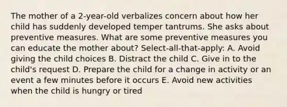 The mother of a 2-year-old verbalizes concern about how her child has suddenly developed temper tantrums. She asks about preventive measures. What are some preventive measures you can educate the mother about? Select-all-that-apply: A. Avoid giving the child choices B. Distract the child C. Give in to the child's request D. Prepare the child for a change in activity or an event a few minutes before it occurs E. Avoid new activities when the child is hungry or tired