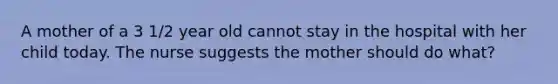 A mother of a 3 1/2 year old cannot stay in the hospital with her child today. The nurse suggests the mother should do what?