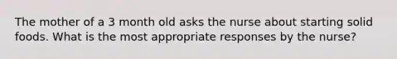 The mother of a 3 month old asks the nurse about starting solid foods. What is the most appropriate responses by the nurse?