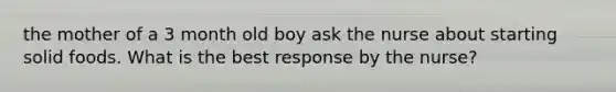 the mother of a 3 month old boy ask the nurse about starting solid foods. What is the best response by the nurse?