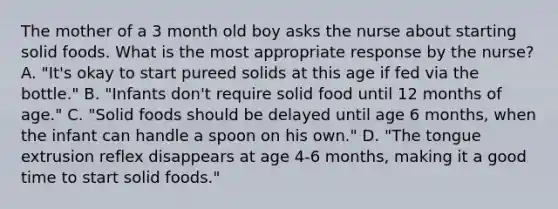 The mother of a 3 month old boy asks the nurse about starting solid foods. What is the most appropriate response by the nurse? A. "It's okay to start pureed solids at this age if fed via the bottle." B. "Infants don't require solid food until 12 months of age." C. "Solid foods should be delayed until age 6 months, when the infant can handle a spoon on his own." D. "The tongue extrusion reflex disappears at age 4-6 months, making it a good time to start solid foods."