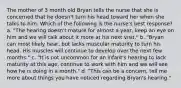 The mother of 3 month old Bryan tells the nurse that she is concerned that he doesn't turn his head toward her when she talks to him. Which of the following is the nurse's best response? a. "The hearing doesn't mature for almost a year, keep an eye on him and we will talk about it more at his next visit." b. "Bryan can most likely hear, but lacks muscular maturity to turn his head. His muscles will continue to develop over the next few months." c. "It is not uncommon for an infant's hearing to lack maturity at this age, continue to work with him and we will see how he is doing in a month." d. "This can be a concern, tell me more about things you have noticed regarding Bryan's hearing."