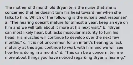 The mother of 3 month old Bryan tells the nurse that she is concerned that he doesn't turn his head toward her when she talks to him. Which of the following is the nurse's best response? a. "The hearing doesn't mature for almost a year, keep an eye on him and we will talk about it more at his next visit." b. "Bryan can most likely hear, but lacks muscular maturity to turn his head. His muscles will continue to develop over the next few months." c. "It is not uncommon for an infant's hearing to lack maturity at this age, continue to work with him and we will see how he is doing in a month." d. "This can be a concern, tell me more about things you have noticed regarding Bryan's hearing."