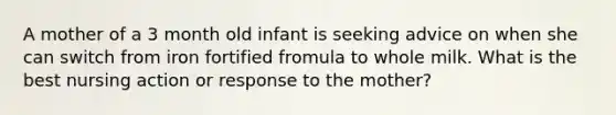 A mother of a 3 month old infant is seeking advice on when she can switch from iron fortified fromula to whole milk. What is the best nursing action or response to the mother?