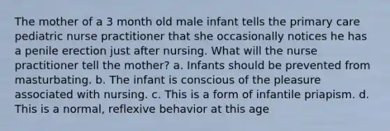 The mother of a 3 month old male infant tells the primary care pediatric nurse practitioner that she occasionally notices he has a penile erection just after nursing. What will the nurse practitioner tell the mother? a. Infants should be prevented from masturbating. b. The infant is conscious of the pleasure associated with nursing. c. This is a form of infantile priapism. d. This is a normal, reflexive behavior at this age