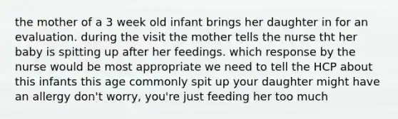 the mother of a 3 week old infant brings her daughter in for an evaluation. during the visit the mother tells the nurse tht her baby is spitting up after her feedings. which response by the nurse would be most appropriate we need to tell the HCP about this infants this age commonly spit up your daughter might have an allergy don't worry, you're just feeding her too much