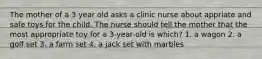 The mother of a 3 year old asks a clinic nurse about appriate and safe toys for the child. The nurse should tell the mother that the most appropriate toy for a 3-year-old is which? 1. a wagon 2. a golf set 3. a farm set 4. a jack set with marbles