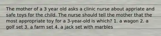 The mother of a 3 year old asks a clinic nurse about appriate and safe toys for the child. The nurse should tell the mother that the most appropriate toy for a 3-year-old is which? 1. a wagon 2. a golf set 3. a farm set 4. a jack set with marbles