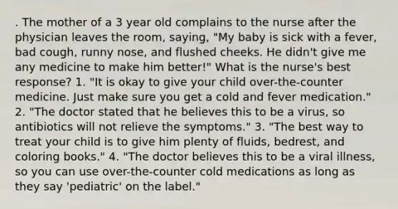 . The mother of a 3 year old complains to the nurse after the physician leaves the room, saying, "My baby is sick with a fever, bad cough, runny nose, and flushed cheeks. He didn't give me any medicine to make him better!" What is the nurse's best response? 1. "It is okay to give your child over-the-counter medicine. Just make sure you get a cold and fever medication." 2. "The doctor stated that he believes this to be a virus, so antibiotics will not relieve the symptoms." 3. "The best way to treat your child is to give him plenty of fluids, bedrest, and coloring books." 4. "The doctor believes this to be a viral illness, so you can use over-the-counter cold medications as long as they say 'pediatric' on the label."