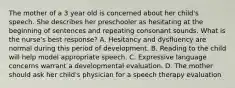 The mother of a 3 year old is concerned about her child's speech. She describes her preschooler as hesitating at the beginning of sentences and repeating consonant sounds. What is the nurse's best response? A. Hesitancy and dysfluency are normal during this period of development. B. Reading to the child will help model appropriate speech. C. Expressive language concerns warrant a developmental evaluation. D. The mother should ask her child's physician for a speech therapy evaluation