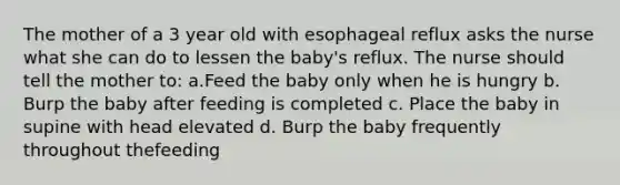 The mother of a 3 year old with esophageal reflux asks the nurse what she can do to lessen the baby's reflux. The nurse should tell the mother to: a.Feed the baby only when he is hungry b. Burp the baby after feeding is completed c. Place the baby in supine with head elevated d. Burp the baby frequently throughout thefeeding