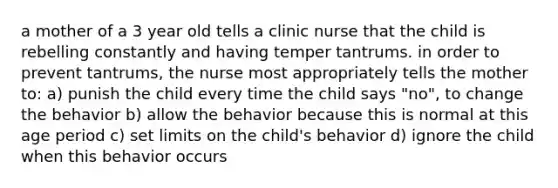 a mother of a 3 year old tells a clinic nurse that the child is rebelling constantly and having temper tantrums. in order to prevent tantrums, the nurse most appropriately tells the mother to: a) punish the child every time the child says "no", to change the behavior b) allow the behavior because this is normal at this age period c) set limits on the child's behavior d) ignore the child when this behavior occurs