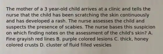 The mother of a 3 year-old child arrives at a clinic and tells the nurse that the child has been scratching the skin continuously and has developed a rash. The nurse assesses the child and suspects the presence of scabies. The nurse bases this suspicion on which finding notes on the assessment of the child's skin? A. Fine grayish red lines B. purple colored lesions C. thick, honey colored crusts D. cluster of fluid filled vesicles