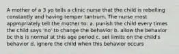 A mother of a 3 yo tells a clinic nurse that the child is rebelling constantly and having temper tantrum. The nurse most appropriately tell the mother to: a. punish the child every times the child says 'no' to change the behavior b. allow the behavior bc this is normal at this age period c. set limits on the child's behavior d. ignore the child when this behavior occurs