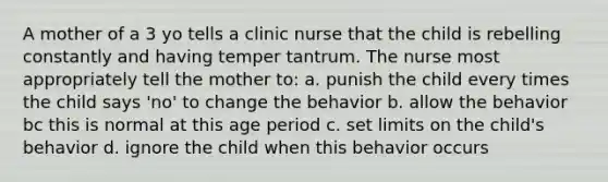 A mother of a 3 yo tells a clinic nurse that the child is rebelling constantly and having temper tantrum. The nurse most appropriately tell the mother to: a. punish the child every times the child says 'no' to change the behavior b. allow the behavior bc this is normal at this age period c. set limits on the child's behavior d. ignore the child when this behavior occurs