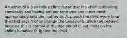 A mother of a 3 yo tells a clinic nurse that the child is rebelling constantly and having temper tantrums. the nurse most appropriately tells the mother to: A. punish the child every time the child says "no" to change the behavior B. allow the behavior because this is normal at the age period C. set limits on the child's behavior D. ignore the child