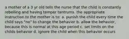 a mother of a 3 yr old tells the nurse that the child is constantly rebelling and having temper tantrums. the appropriate instruction to the mother is to: a. punish the child every time the child says "no" to change the behavior b. allow the behavior, because this is normal at this age period c. set limits on the childs behavior d. ignore the child when this behavior occurs