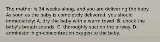 The mother is 34 weeks​ along, and you are delivering the baby. As soon as the baby is completely​ delivered, you should​ immediately: A. dry the baby with a warm towel. B. check the​ baby's breath sounds. C. thoroughly suction the airway. D. administer​ high-concentration oxygen to the baby.