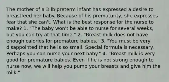 The mother of a 3-lb preterm infant has expressed a desire to breastfeed her baby. Because of his prematurity, she expresses fear that she can't. What is the best response for the nurse to make? 1. "The baby won't be able to nurse for several weeks, but you can try at that time." 2. "Breast milk does not have enough calories for premature babies." 3. "You must be very disappointed that he is so small. Special formula is necessary. Perhaps you can nurse your next baby." 4. "Breast milk is very good for premature babies. Even if he is not strong enough to nurse now, we will help you pump your breasts and give him the milk."