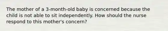 The mother of a 3-month-old baby is concerned because the child is not able to sit independently. How should the nurse respond to this mother's concern?