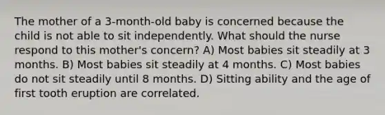 The mother of a 3-month-old baby is concerned because the child is not able to sit independently. What should the nurse respond to this mother's concern? A) Most babies sit steadily at 3 months. B) Most babies sit steadily at 4 months. C) Most babies do not sit steadily until 8 months. D) Sitting ability and the age of first tooth eruption are correlated.