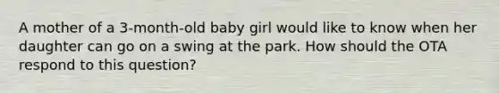 A mother of a 3-month-old baby girl would like to know when her daughter can go on a swing at the park. How should the OTA respond to this question?