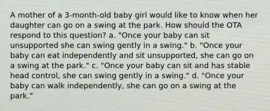 A mother of a 3-month-old baby girl would like to know when her daughter can go on a swing at the park. How should the OTA respond to this question? a. "Once your baby can sit unsupported she can swing gently in a swing." b. "Once your baby can eat independently and sit unsupported, she can go on a swing at the park." c. "Once your baby can sit and has stable head control, she can swing gently in a swing." d. "Once your baby can walk independently, she can go on a swing at the park."