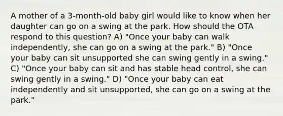 A mother of a 3-month-old baby girl would like to know when her daughter can go on a swing at the park. How should the OTA respond to this question? A) "Once your baby can walk independently, she can go on a swing at the park." B) "Once your baby can sit unsupported she can swing gently in a swing." C) "Once your baby can sit and has stable head control, she can swing gently in a swing." D) "Once your baby can eat independently and sit unsupported, she can go on a swing at the park."