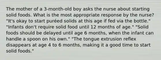 The mother of a 3-month-old boy asks the nurse about starting solid foods. What is the most appropriate response by the nurse? "It's okay to start puréed solids at this age if fed via the bottle." "Infants don't require solid food until 12 months of age." "Solid foods should be delayed until age 6 months, when the infant can handle a spoon on his own." "The tongue extrusion reflex disappears at age 4 to 6 months, making it a good time to start solid foods."