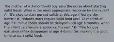 The mother of a 3-month-old boy asks the nurse about starting solid foods. What is the most appropriate response by the nurse? A. "It's okay to start pureed solids at this age if fed via the bottle." B. "Infants don't require solid food until 12 months of age." C. "Solid foods should be delayed until age 6 months, when the infant can handle a spoon on his own." D. "The tongue extrusion reflex disappears at age 4-6 months, making it a good time to start solid foods."