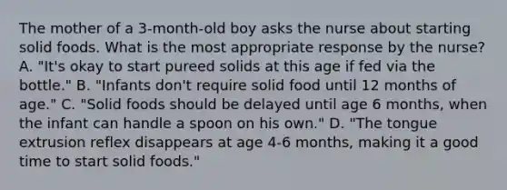 The mother of a 3-month-old boy asks the nurse about starting solid foods. What is the most appropriate response by the nurse? A. "It's okay to start pureed solids at this age if fed via the bottle." B. "Infants don't require solid food until 12 months of age." C. "Solid foods should be delayed until age 6 months, when the infant can handle a spoon on his own." D. "The tongue extrusion reflex disappears at age 4-6 months, making it a good time to start solid foods."