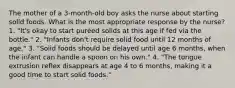 The mother of a 3-month-old boy asks the nurse about starting solid foods. What is the most appropriate response by the nurse? 1. "It's okay to start puréed solids at this age if fed via the bottle." 2. "Infants don't require solid food until 12 months of age." 3. "Solid foods should be delayed until age 6 months, when the infant can handle a spoon on his own." 4. "The tongue extrusion reflex disappears at age 4 to 6 months, making it a good time to start solid foods."