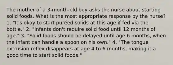 The mother of a 3-month-old boy asks the nurse about starting solid foods. What is the most appropriate response by the nurse? 1. "It's okay to start puréed solids at this age if fed via the bottle." 2. "Infants don't require solid food until 12 months of age." 3. "Solid foods should be delayed until age 6 months, when the infant can handle a spoon on his own." 4. "The tongue extrusion reflex disappears at age 4 to 6 months, making it a good time to start solid foods."