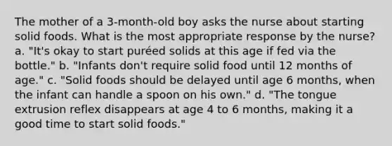 The mother of a 3-month-old boy asks the nurse about starting solid foods. What is the most appropriate response by the nurse? a. "It's okay to start puréed solids at this age if fed via the bottle." b. "Infants don't require solid food until 12 months of age." c. "Solid foods should be delayed until age 6 months, when the infant can handle a spoon on his own." d. "The tongue extrusion reflex disappears at age 4 to 6 months, making it a good time to start solid foods."