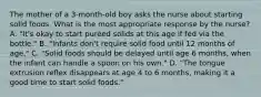 The mother of a 3-month-old boy asks the nurse about starting solid foods. What is the most appropriate response by the nurse? A. "It's okay to start puréed solids at this age if fed via the bottle." B. "Infants don't require solid food until 12 months of age." C. "Solid foods should be delayed until age 6 months, when the infant can handle a spoon on his own." D. "The tongue extrusion reflex disappears at age 4 to 6 months, making it a good time to start solid foods."