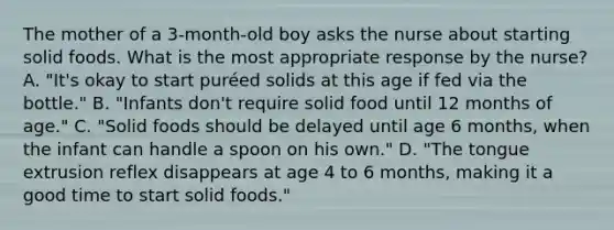 The mother of a 3-month-old boy asks the nurse about starting solid foods. What is the most appropriate response by the nurse? A. "It's okay to start puréed solids at this age if fed via the bottle." B. "Infants don't require solid food until 12 months of age." C. "Solid foods should be delayed until age 6 months, when the infant can handle a spoon on his own." D. "The tongue extrusion reflex disappears at age 4 to 6 months, making it a good time to start solid foods."